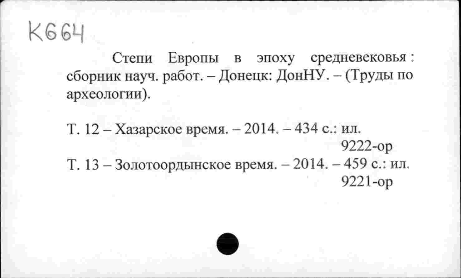 ﻿Кб 64
Степи Европы в эпоху средневековья : сборник науч, работ. - Донецк: ДонНУ. - (Труды по археологии).
Т. 12 - Хазарское время. — 2014. - 434 с.: ил.
9222-ор
Т. 13 - Золотоордынское время. - 2014. - 459 с.: ил.
9221-ор